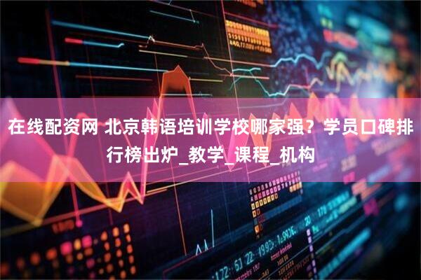 在线配资网 北京韩语培训学校哪家强？学员口碑排行榜出炉_教学_课程_机构