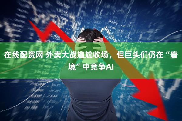 在线配资网 外卖大战尴尬收场，但巨头们仍在“窘境”中竞争AI