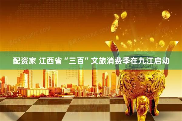 配资家 江西省“三百”文旅消费季在九江启动