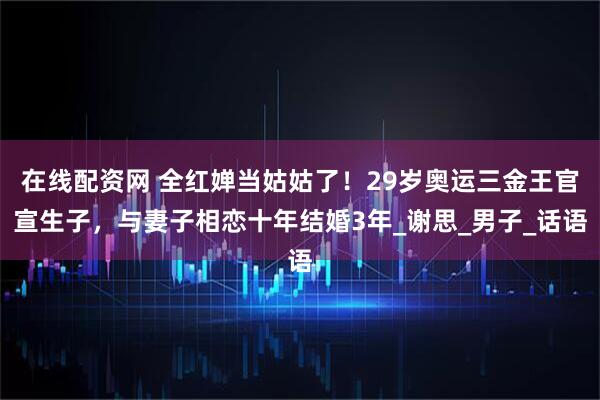在线配资网 全红婵当姑姑了！29岁奥运三金王官宣生子，与妻子相恋十年结婚3年_谢思_男子_话语