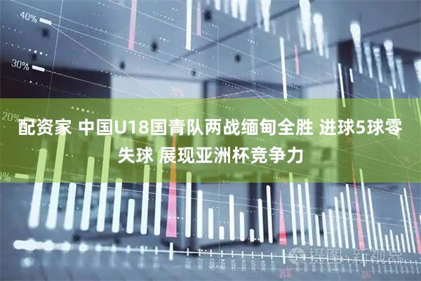 配资家 中国U18国青队两战缅甸全胜 进球5球零失球 展现亚洲杯竞争力