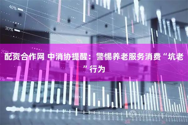 配资合作网 中消协提醒：警惕养老服务消费“坑老”行为