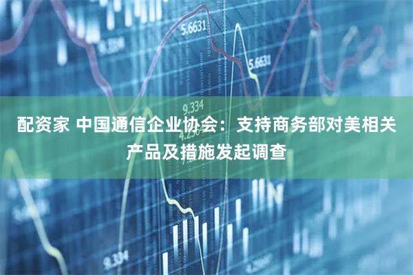 配资家 中国通信企业协会：支持商务部对美相关产品及措施发起调查