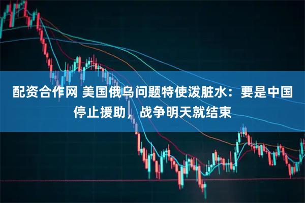 配资合作网 美国俄乌问题特使泼脏水：要是中国停止援助，战争明天就结束