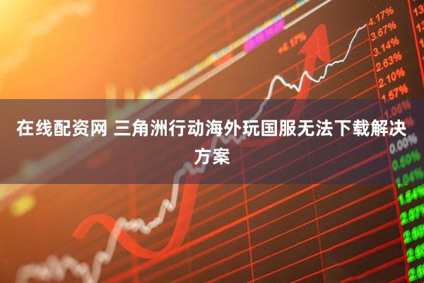 在线配资网 三角洲行动海外玩国服无法下载解决方案