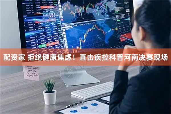 配资家 拒绝健康焦虑！直击疾控科普河南决赛现场